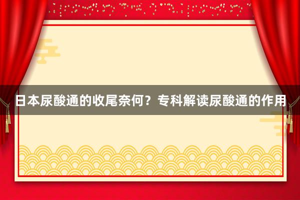 日本尿酸通的收尾奈何？专科解读尿酸通的作用